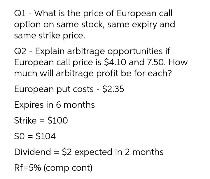 Q1 - What is the price of European call
option on same stock, same expiry and
same strike price.
Q2 - Explain arbitrage opportunities if
European call price is $4.10 and 7.50. How
much will arbitrage profit be for each?
European put costs - $2.35
Expires in 6 months
Strike = $100
%3D
SO = $104
Dividend = $2 expected in 2 months
Rf=5% (comp cont)
