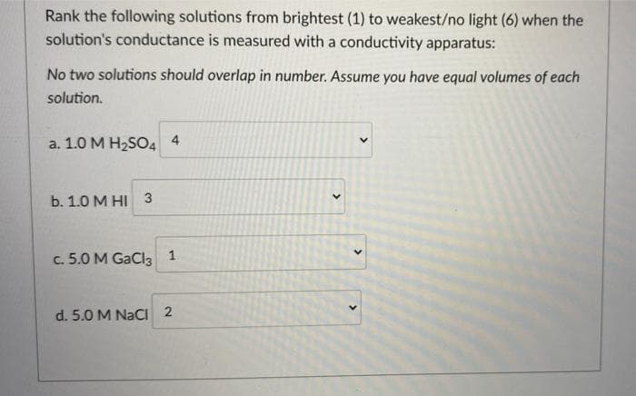 Rank the following solutions from brightest (1) to weakest/no light (6) when the
solution's conductance is measured with a conductivity apparatus:
No two solutions should overlap in number. Assume you have equal volumes of each
solution.
a. 1.0 M H2SO4 4
b. 1.0 M HI 3
c. 5.0 M GaCl3 1
d. 5.0 M NaCI 2
>
>
