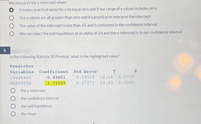 We interpret the y-intercept when:
O It makes practical sense for x to equal zero and if our range of x values includes zero.
Our x values are all greater than zero and it's practical to interpret the mtercept
The value of the intercept is less than .05 and is contained in the confidence interval
We can reject the null hypothesis at an alpha of .05 and the y-intercept is in our confidence interval
8
In the following Statistix 10 Printout, what is the highlighted value?
Predictor
Variables
Coefficient
Std Error
T
P
Constant
-0.93651
0.43329
-2.16 0.0739
MARKETRR
1.71825
0.07272
23.63
0.0000
O the y-intercept
O the confidence interval
the null hypothesis
O the slope
