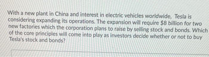 With a new plant in China and interest in electric vehicles worldwide, Tesla is
considering expanding its operations. The expansion will require $8 billion for two
new factories which the corporation plans to raise by selling stock and bonds. Which
of the core principles will come into play as investors decide whether or not to buy
Tesla's stock and bonds?
