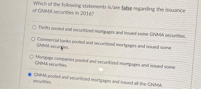 Which of the following statements is/are false regarding the issuance
of GNMA securities in 2016?
O Thrifts pooled and securitized mortgages and issued some GNMA securities.
O Commercial banks pooled and securitized mortgages and issued some
GNMA securiies.
O Mortgage companies pooled and securitized mortgages and issued some
GNMA securities.
GNMA pooled and securitized mortgages and issued all the GNMA
securities.
