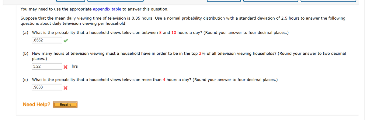 You may need to use the appropriate appendix table to answer this question.
Suppose that the mean daily viewing time of television is 8.35 hours. Use a normal probability distribution with a standard deviation of 2.5 hours to answer the following
questions about daily television viewing per household
(a) What is the probability that a household views television between 5 and 10 hours a day? (Round your answer to four decimal places.)
.6552
(b) How many hours of television viewing must a household have in order to be in the top 2% of all television viewing households? (Round your answer to two decimal
places.)
3.22
hrs
(c) What is the probability that a household views television more than 4 hours a day? (Round your answer to four decimal places.)
.9838
Need Help?
Read It
