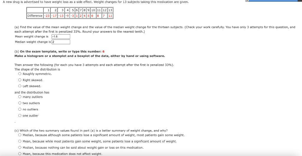A new drug is advertised to have weight loss as a side effect. Weight changes for 13 subjects taking this medication are given.
10 11
12
Difference -23 -17 -13 -9 -3 12 45
8
11
(a) Find the value of the mean weight change and the value of the median weight change for the thirteen subjects. (Check your work carefully. You have only 3 attempts for this question, and
each attempt after the first is penalized 33%. Round your answers to the nearest tenth.)
Mean weight change is -1.6
Median weight change is 2
(b) On the exam template, write or type this number: 6
Make a histogram or a stemplot and a boxplot of the data, either by hand or using software.
Then answer the following (for each you have 3 attempts and each attempt after the first is penalized 33%).
The shape of the distribution is
O Roughly symmetric.
O Right skewed.
O Left skewed.
and the distribution has
O many outliers
O two outliers
O no outliers
O one outlier
(c) Which of the two summary values found in part (a) is a better summary of weight change, and why?
O Median, because although some patients lose a significant amount of weight, most patients gain some weight.
O Mean, because while most patients gain some weight, some patients lose a significant amount of weight.
O Median, because nothing can be said about weight gain
loss on this medication.
O Mean, because this medication does not affect weight.

