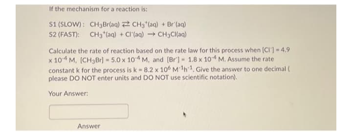 If the mechanism for a reaction is:
S1 (SLOW) : CH3Br(aq) 2 CH3 (aq) + Br (aq)
S2 (FAST): CH3 (aq) + CI'(aq) CH3CI(aq)
Calculate the rate of reaction based on the rate law for this process when (CI'] 4.9
x 104 M, [CH3Br) 5.0 x 104 M, and [Br] 1.8 x 104 M. Assume the rate
constant k for the process is k = 8.2 x 10 M 1h1, Give the answer to one decimal (
please DO NOT enter units and DO NOT use scientific notation).
Your Answer:
Answer
