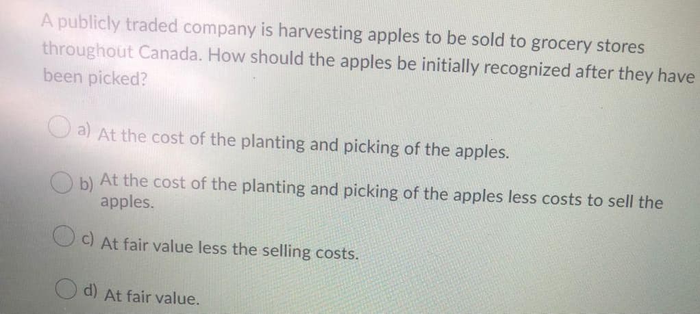 A publicly traded company is harvesting apples to be sold to grocery stores
throughout Canada. How should the apples be initially recognized after they have
been picked?
a)
At the cost of the planting and picking of the apples.
O b) At the cost of the planting and picking of the apples less costs to sell the
apples.
O c) At fair value less the selling costs.
d)
At fair value.
