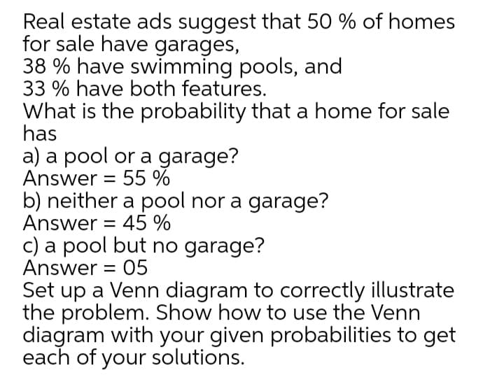 Real estate ads suggest that 50 % of homes
for sale have garages,
38 % have swimming pools, and
33 % have both features.
What is the probability that a home for sale
has
a) a pool or a garage?
Answer = 55 %
b) neither a pool nor a garage?
Answer = 45 %
c) a pool but no garage?
Answer = 05
Set up a Venn diagram to correctly illustrate
the problem. Show how to use the Venn
diagram with your given probabilities to get
each of your solutions.
%3D
