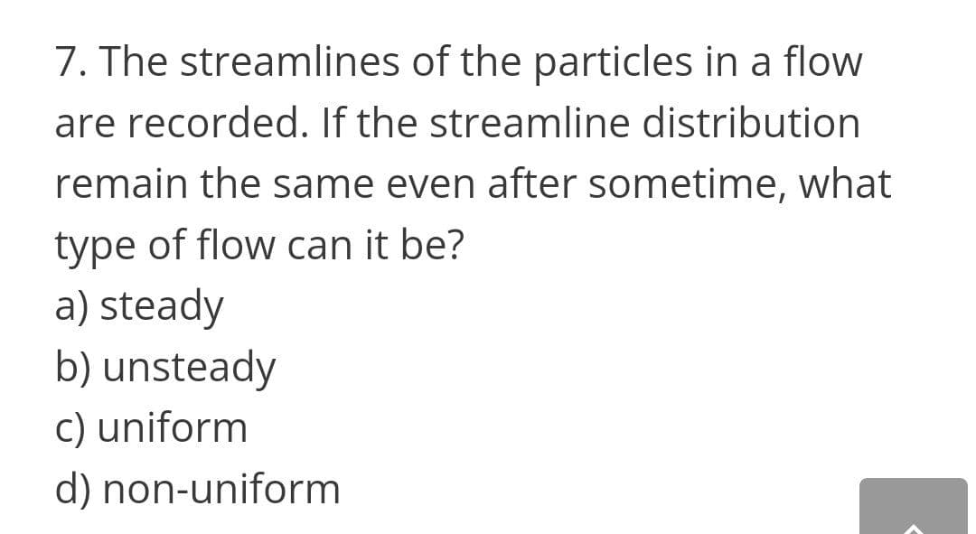 7. The streamlines of the particles in a flow
are recorded. If the streamline distribution
remain the same even after sometime, what
type of flow can it be?
a) steady
b) unsteady
c) uniform
d) non-uniform
