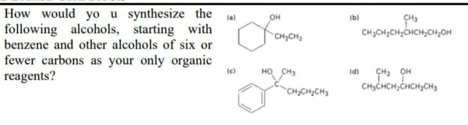 How would yo u synthesize the
following alcohols, starting with
benzene and other alcohols of six or
fewer carbons as your only organic
reagents?
la)
он
Ib)
CH3CH2CH;CHCH2CH2OH
CH;CH3
(e)
HO CH3
Id)
CH3CHCH;CHCH,CH3
`CH2CH2CH3
