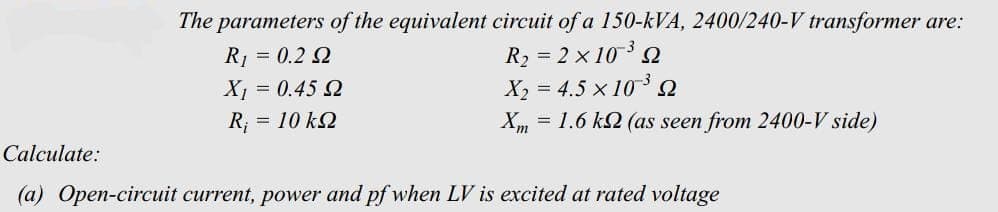 The parameters of the equivalent circuit of a 150-kVA, 2400/240-V transformer are:
R₂ = 2x10³2
X₂ = 4.5 × 10³ Q
Xm = 1.6 k (as seen from 2400-V side)
R₁ = 0.2 2
X₁ = 0.45 Ω
= 10 kQ
Calculate:
(a) Open-circuit current, power and pf when LV is excited at rated voltage