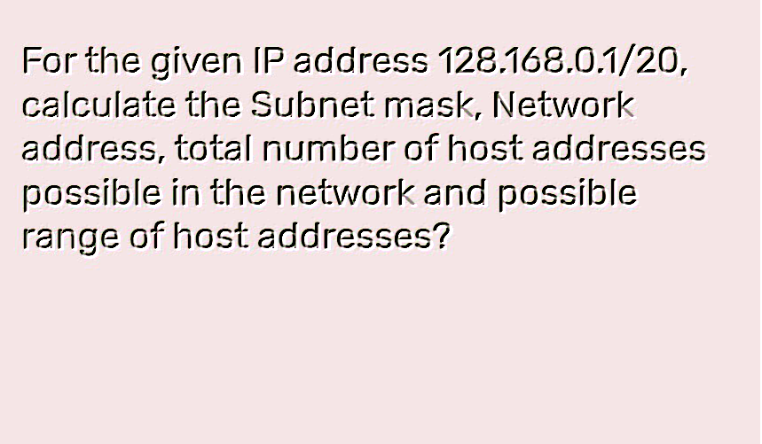 For the given IP address 128.168.0.1/20,
calculate the Subnet mask, Network
address, total number of host addresses
possible in the network and possible
range of host addresses?