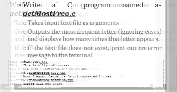 WritWriterit ac Corogprogramamnamedis.ecas as
get getMostFreq.czq.c
Talo Takes input text file as arguments ents
Oub Outputs the most frequent letter (ignoring cases)aces)
and and displays how many times that letter appears.eats
If todft the text file does not exist, print out an error
messmessage to the terminal. inal.
$cat te $cat test.txt
This is This is a list of courses.
csc 101 CSC 10100 COMPUTERS & APPLICATIONS CATIONS
$./getli$s/getMostFreg test.txt
Most fMost frequent letter, is 'algeat appeared: 8 times imes
$./getli$s/getMost Freq NotExist.txtist.txt
Error: Error: file not exist.
CS