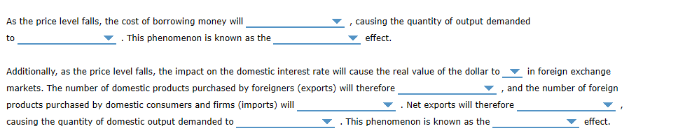 As the price level falls, the cost of borrowing money will
causing the quantity of output demanded
effect
This phenomenon is known as the
to
in foreign exchange
Additionally, as the price level falls, the impact on the domestic interest rate will cause the real value of the dollar to
and the number of foreign
markets. The number of domestic products purchased by foreigners (exports) will therefore
products purchased by domestic consumers and firms (imports) will
Net exports will therefore
effect
causing the quantity of domestic output demanded to
This phenomenon is known as the
