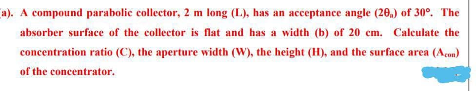 (a). A compound parabolic collector, 2 m long (L), has an acceptance angle (20₂) of 30°. The
absorber surface of the collector is flat and has a width (b) of 20 cm. Calculate the
concentration ratio (C), the aperture width (W), the height (H), and the surface area (Acon)
of the concentrator.