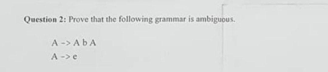 Question 2: Prove that the following grammar is ambiguous.
A -> ABA
A →> e