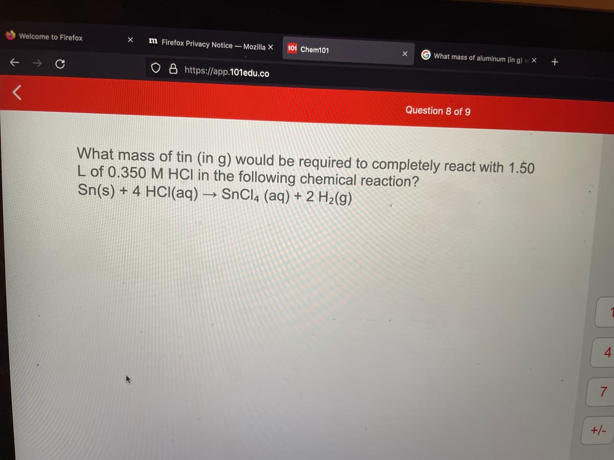 Welcome to Firefox
m Firefox Privacy Notice - Mozilla X
101 Chem101
G What mass of aluminum (in g)
+
o 8 https:/|app.101edu.co
Question 8 of 9
What mass of tin (in g) would be required to completely react with 1.50
L of 0.350 M HCI in the following chemical reaction?
Sn(s) + 4 HCI(aq) → SnClą (aq) + 2 H2(g)
4
7.
+/-
