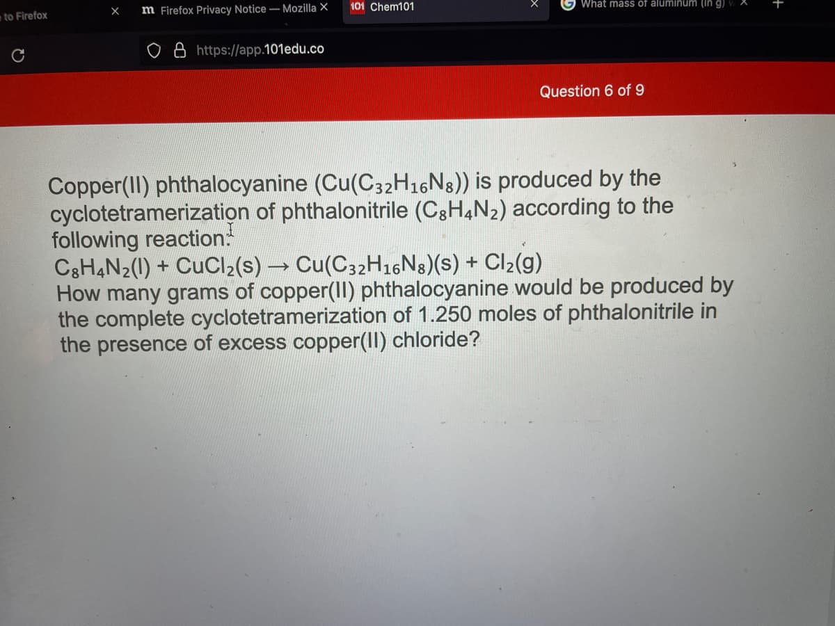 to Firefox
m Firefox Privacy Notice – Mozilla X
101 Chem101
What mass of aluminum (in g)
+
https://app.101edu.co
Question 6 of 9
Copper(II) phthalocyanine (Cu(C32H16N8)) is produced by the
cyclotetramerization of phthalonitrile (C8H4N2) according to the
following reaction:
C3H4N2(1) + CuCl2(s) Cu(C32H16N8)(s) + Cl2(g)
How many grams of copper(II) phthalocyanine would be produced by
the complete cyclotetramerization of 1.250 moles of phthalonitrile in
the presence of excess copper(II) chloride?
