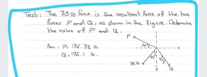 Test: The F016 force is the resultant Rurce of the two
forces PandQ, as shown in the figure. Determine
the value oRP and Q.
PR
30
Ans : P. 176. 38 lb.
Q- 172.1 16.
701b
