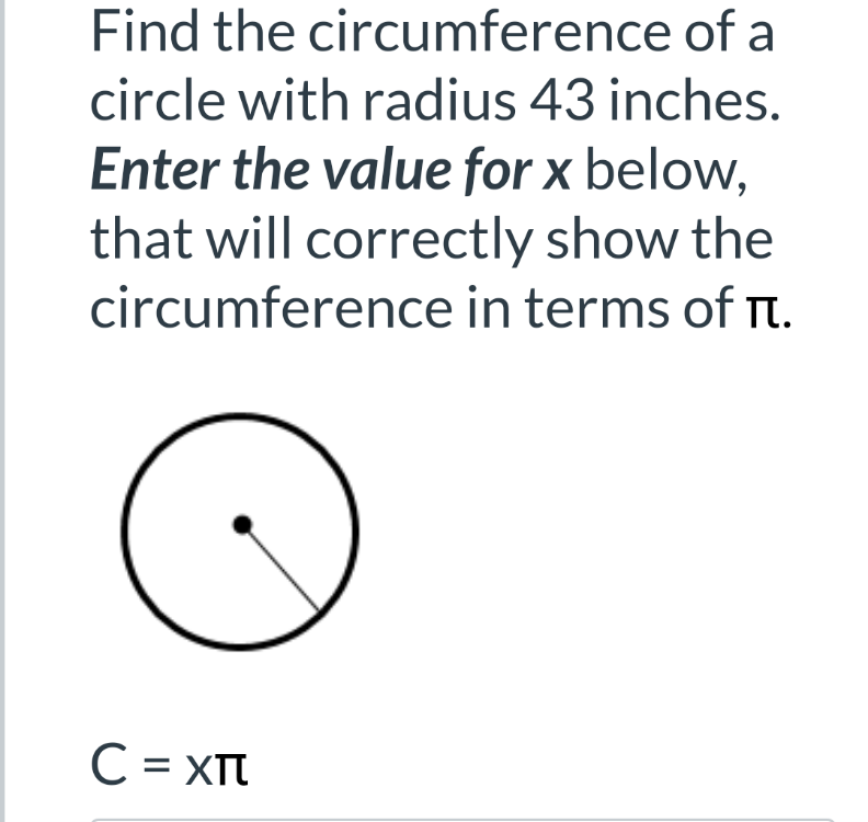 Find the circumference of a
circle with radius 43 inches.
Enter the value for x below,
that will correctly show the
circumference in terms of rt.
C = XTT
