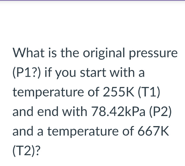 What is the original pressure
(P1?) if you start with a
temperature of 255K (T1)
and end with 78.42kPa (P2)
and a temperature of 667K
(T2)?
