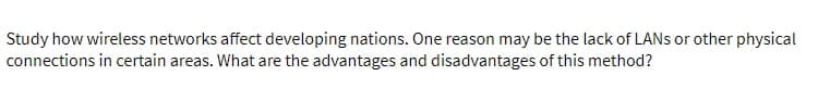 Study how wireless networks affect developing nations. One reason may be the lack of LANs or other physical
connections in certain areas. What are the advantages and disadvantages of this method?