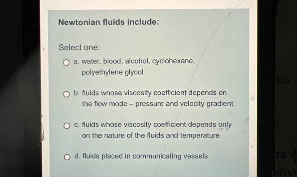 Newtonian fluids include:
Select one:
O a. water, blood, alcohol, cyclohexane,
polyethylene glycol
b. fluids whose viscosity coefficient depends on
the flow mode - pressure and velocity gradient
c. fluids whose viscosity coefficient depends only
on the nature of the fluids and temperature
d. fluids placed in communicating vessels
ra d
poye