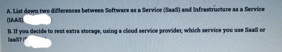 A. List down two differences between Software as a Service (SaaS) and Infrastructure as a Service
(IAAS)
B. If you decide to rent extra storage, using a cloud service provider, which service you use SaaS or
IaaS? (