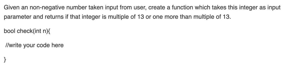 Given an non-negative number taken input from user, create a function which takes this integer as input
parameter and returns if that integer is multiple of 13 or one more than multiple of 13.
bool check(int n){
I/write your code here
}
