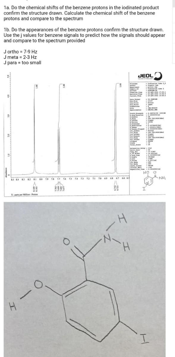 1a. Do the chemical shifts of the benzene protons in the iodinated product
confirm the structure drawn. Calculate the chemical shift of the benzene
protons and compare to the spectrum
1b. Do the appearances of the benzene protons confirm the structure drawn.
Use the j values for benzene signals to predict how the signals should appear
and compare to the spectrum provided
J ortho = 7-9 Hz
J meta = 2-3 Hz
J para = too small
JEOLO
Penane
ien take
pretonp
apie 4
E n take a
Caion Tie
Bevialon Tie
fine
-2-A-10as 1
29-A-202as i e
Curent
beta n
1D co
ite
nene
e
ec te
2. atel
onain
Ores
KONte
cane
luin
.
1.5
KOe med .
Proten
Tre
Snane
Tetai Bean
Belanatienelayla
erve dain
Te
a. te
deal
ngle
4.4
Bee de
T Mode
te re
a
penien
HO
NH:
S 84 82 KI LO 79 73 17 16 1s TA 13 12 71 70 69 68 67 66 65
X: parts per Million : Proton
H.
I.
