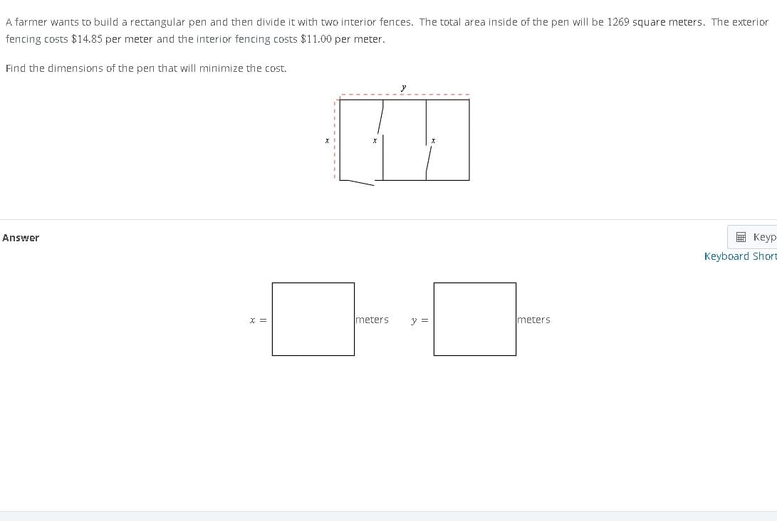 A farmer wants to build a rectangular pen and then divide it with two interior fences. The total area inside of the pen will be 1269 square meters. The exterior
fencing costs $14.85 per meter and the interior fencing costs $11.00 per meter.
Find the dimensions of the pen that will minimize the cost.
Answer
x =
meters
} =
meters
Keyp
Keyboard Short