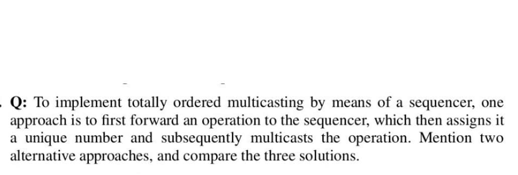 - Q: To implement totally ordered multicasting by means of a sequencer, one
approach is to first forward an operation to the sequencer, which then assigns it
a unique number and subsequently multicasts the operation. Mention two
alternative approaches, and compare the three solutions.