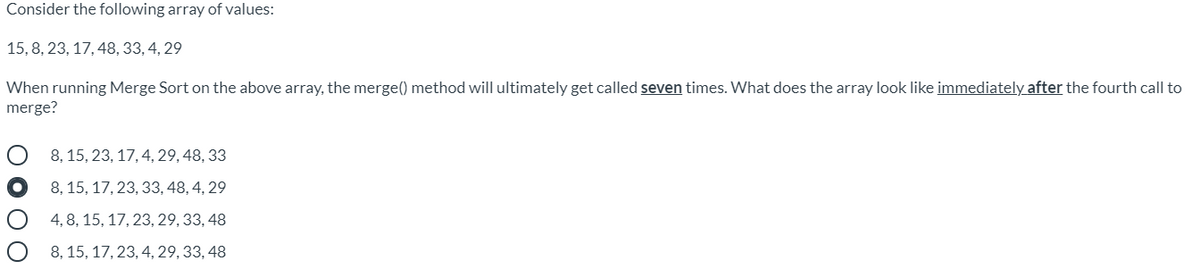 Consider the following array of values:
15, 8, 23, 17, 48, 33, 4, 29
When running Merge Sort on the above array, the merge() method will ultimately get called seven times. What does the array look like immediately after the fourth call to
merge?
8, 15, 23, 17, 4, 29, 48, 33
8, 15, 17, 23, 33, 48, 4, 29
4, 8, 15, 17, 23, 29, 33, 48
8, 15, 17, 23, 4, 29, 33, 48
DOOO
