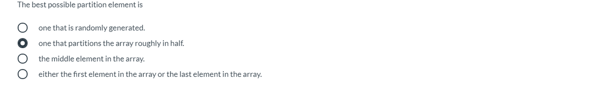 The best possible partition element is
one that is randomly generated.
one that partitions the array roughly in half.
the middle element in the array.
either the first element in the array or the last element in the array.
O O O
