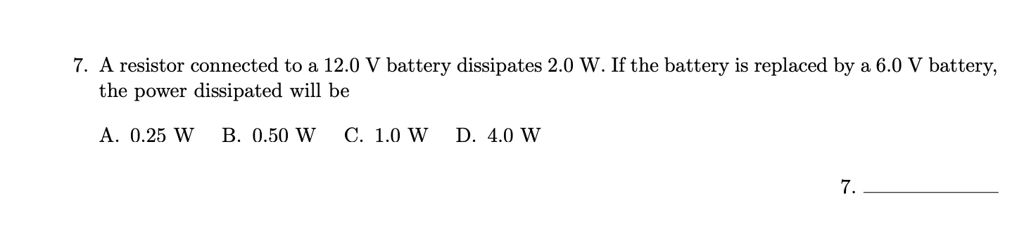 7. A resistor connected to a 12.0 V battery dissipates 2.0 W. If the battery is replaced by a 6.0 V battery,
the power dissipated will be
A. 0.25 W
В. 0.50 W
С. 1.0 W
D. 4.0 W
