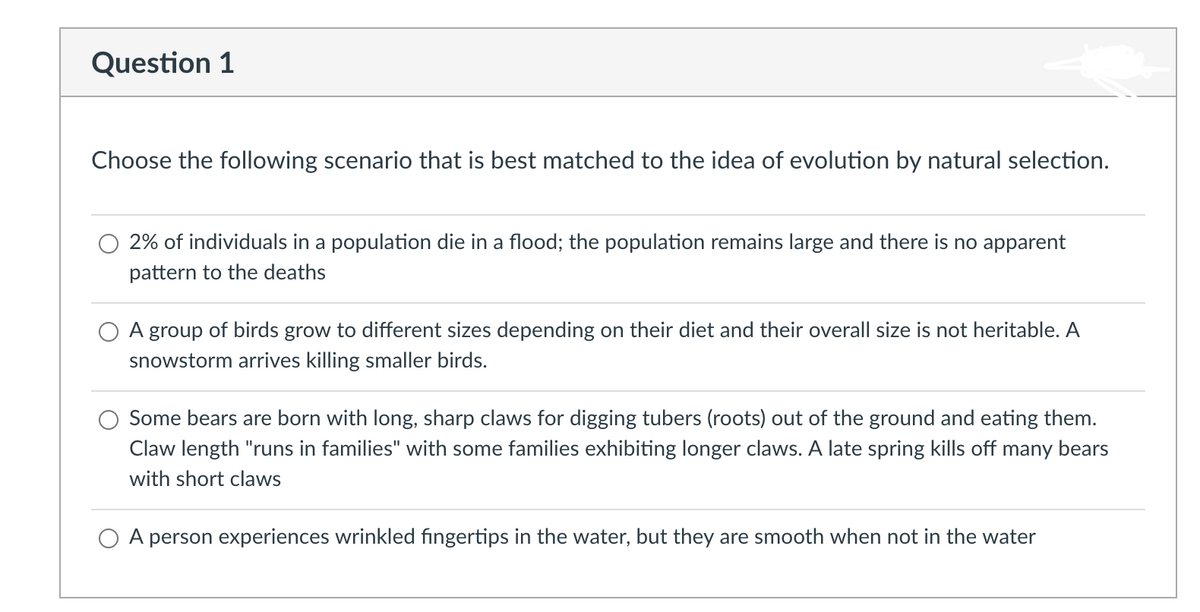 Question 1
Choose the following scenario that is best matched to the idea of evolution by natural selection.
2% of individuals in a population die in a flood; the population remains large and there is no apparent
pattern to the deaths
O A group of birds grow to different sizes depending on their diet and their overall size is not heritable. A
snowstorm arrives killing smaller birds.
Some bears are born with long, sharp claws for digging tubers (roots) out of the ground and eating them.
Claw length "runs in families" with some families exhibiting longer claws. A late spring kills off many bears
with short claws
A person experiences wrinkled fingertips in the water, but they are smooth when not in the water
