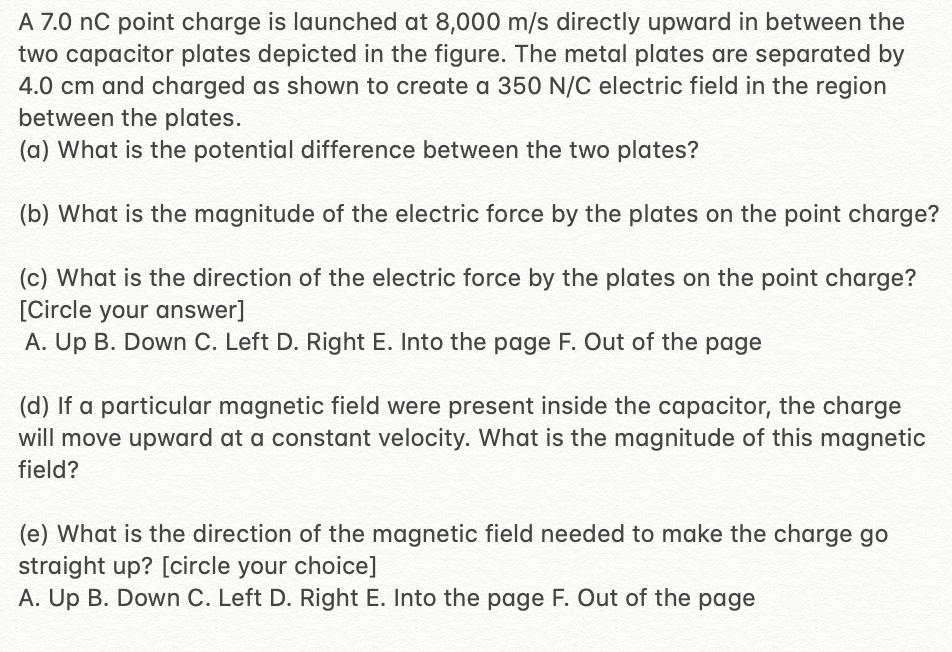 A 7.0 nC point charge is launched at 8,000 m/s directly upward in between the
two capacitor plates depicted in the figure. The metal plates are separated by
4.0 cm and charged as shown to create a 350 N/C electric field in the region
between the plates.
(a) What is the potential difference between the two plates?
(b) What is the magnitude of the electric force by the plates on the point charge?
(c) What is the direction of the electric force by the plates on the point charge?
[Circle your answer]
A. Up B. Down C. Left D. Right E. Into the page F. Out of the page
(d) If a particular magnetic field were present inside the capacitor, the charge
will move upward at a constant velocity. What is the magnitude of this magnetic
field?
(e) What is the direction of the magnetic field needed to make the charge go
straight up? [circle your choice]
A. Up B. Down C. Left D. Right E. Into the page F. Out of the page
