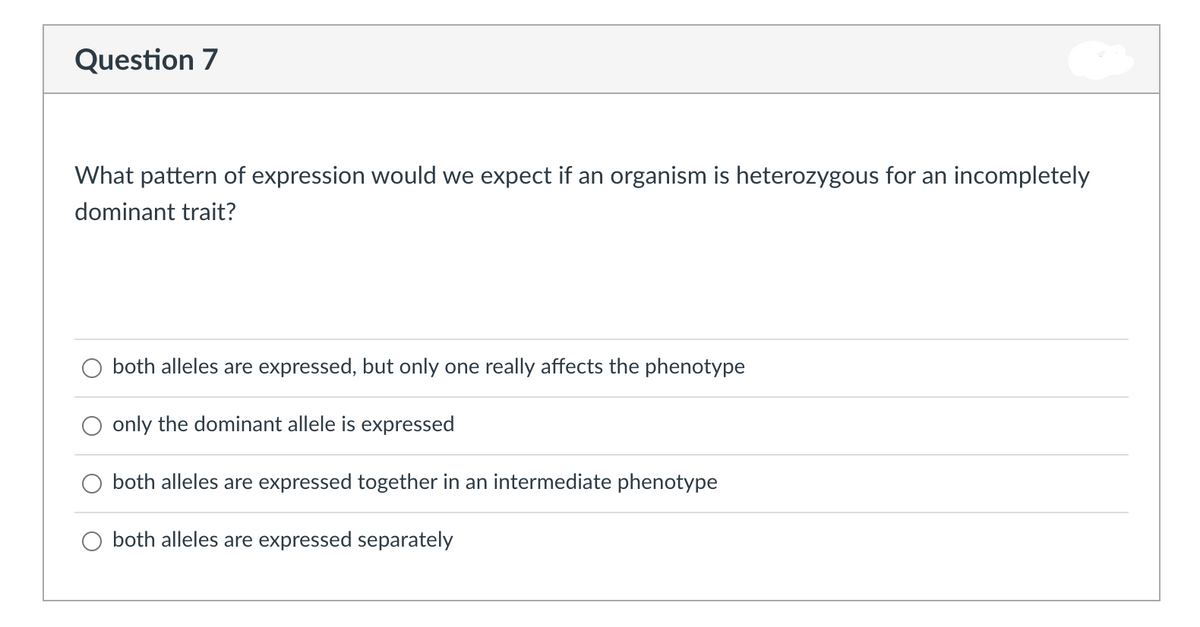 Question 7
What pattern of expression would we expect if an organism is heterozygous for an incompletely
dominant trait?
both alleles are expressed, but only one really affects the phenotype
only the dominant allele is expressed
both alleles are expressed together in an intermediate phenotype
O both alleles are expressed separately
