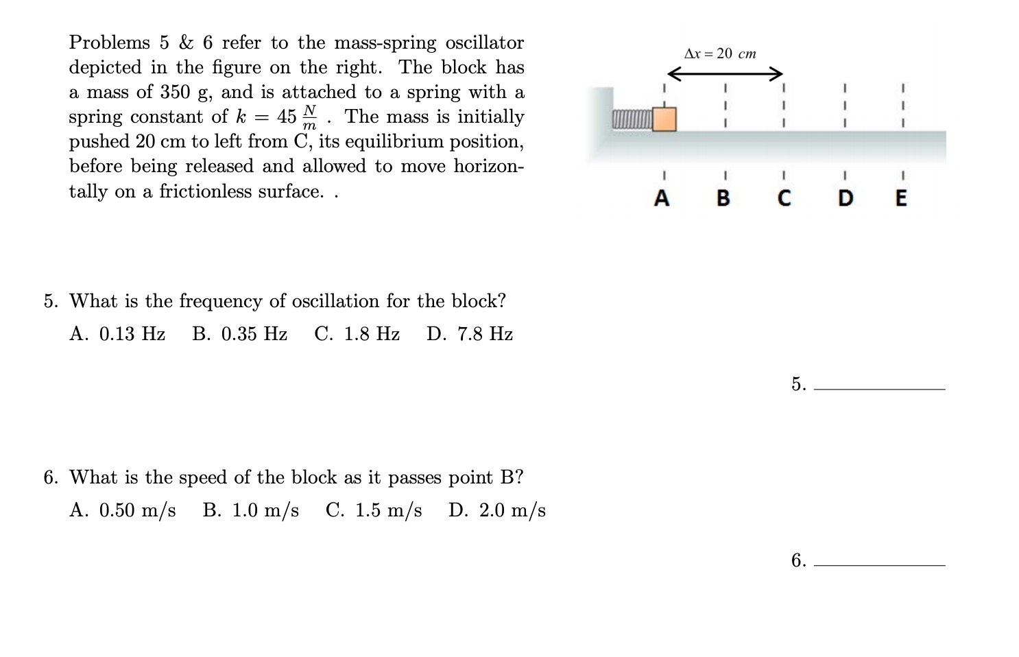 Problems 5 & 6 refer to the mass-spring oscillator
depicted in the figure on the right. The block has
a mass of 350 g, and is attached to a spring with a
spring constant of k
pushed 20 cm to left from C, its equilibrium position,
before being released and allowed to move horizon-
tally on a frictionless surface. .
Ax = 20 cm
45 N. The mass is initially
m
A B
DE
5. What is the frequency of oscillation for the block?
A. 0.13 Hz
В. 0.35 Hz
С. 1.8 Hz
D. 7.8 Hz
5.
6. What is the speed of the block as it passes point B?
A. 0.50 m/s
В. 1.0 m/s
C. 1.5 m/s
D. 2.0 m/s
6.
