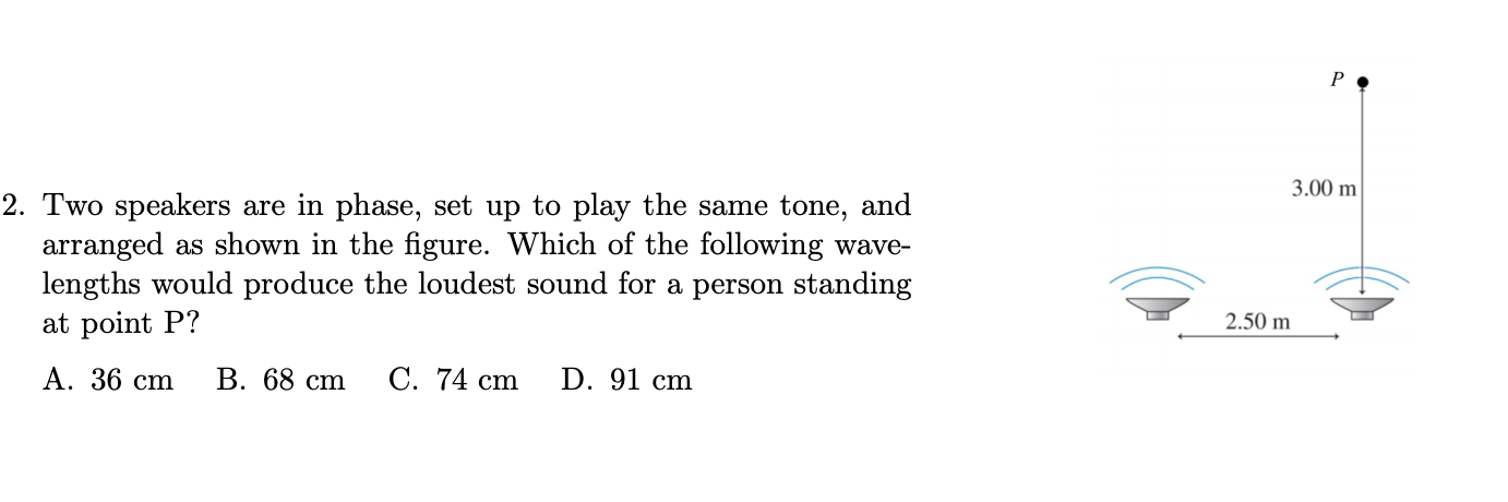 Two speakers are in phase, set up to play the same tone, and
arranged as shown in the figure. Which of the following wave-
lengths would produce the loudest sound for a person standing
at point P?
А. 36 сm
В. 68 cm
C. 74 cm
D. 91 cm
