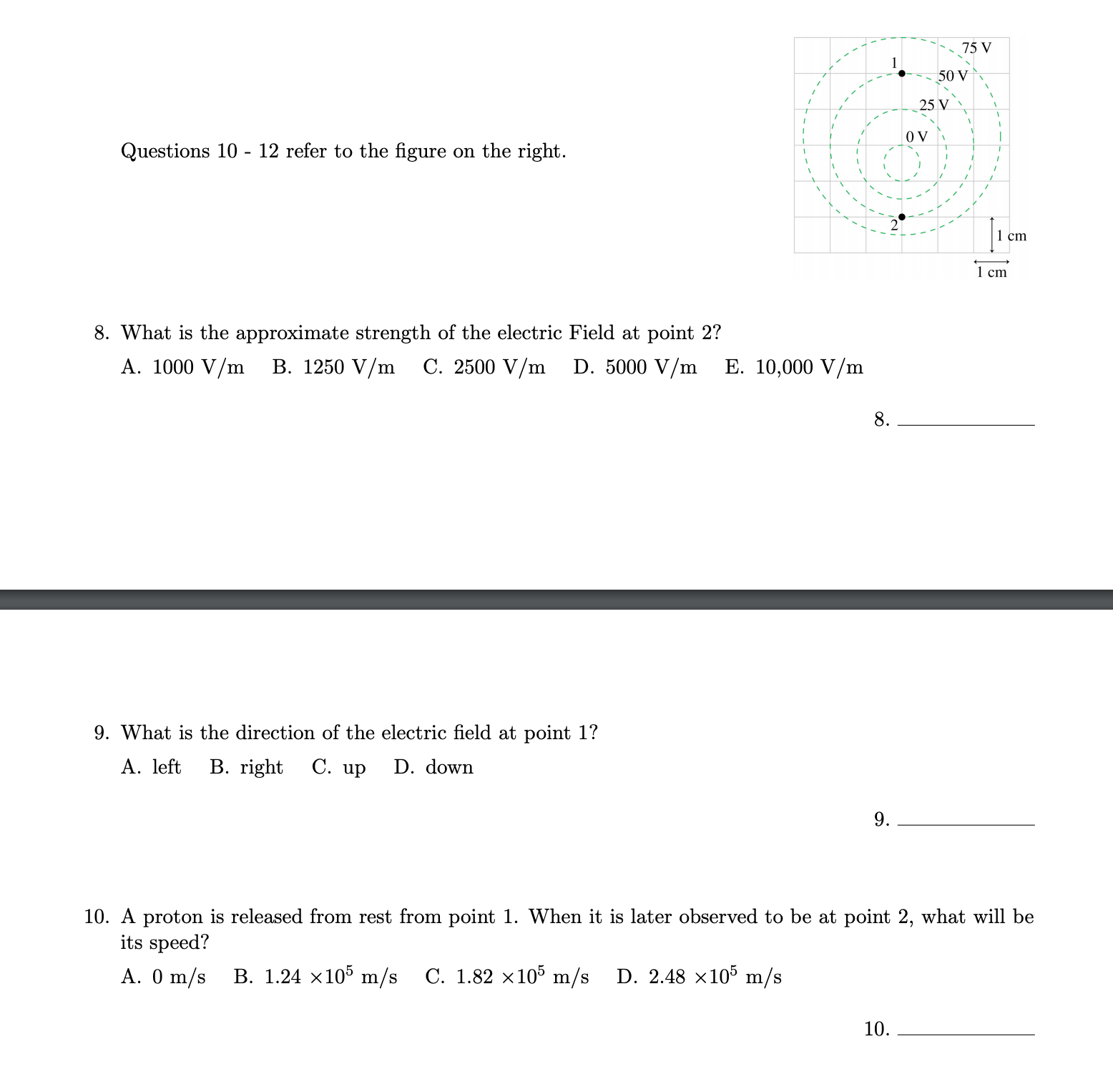 75 V
50 V
25 V
O V
Questions 10 - 12 refer to the figure on the right.
1 cm
1 cm
8. What is the approximate strength of the electric Field at point 2?
A. 1000 V/m
B. 1250 V/m
C. 2500 V/m
D. 5000 V/m
E. 10,000 V/m
