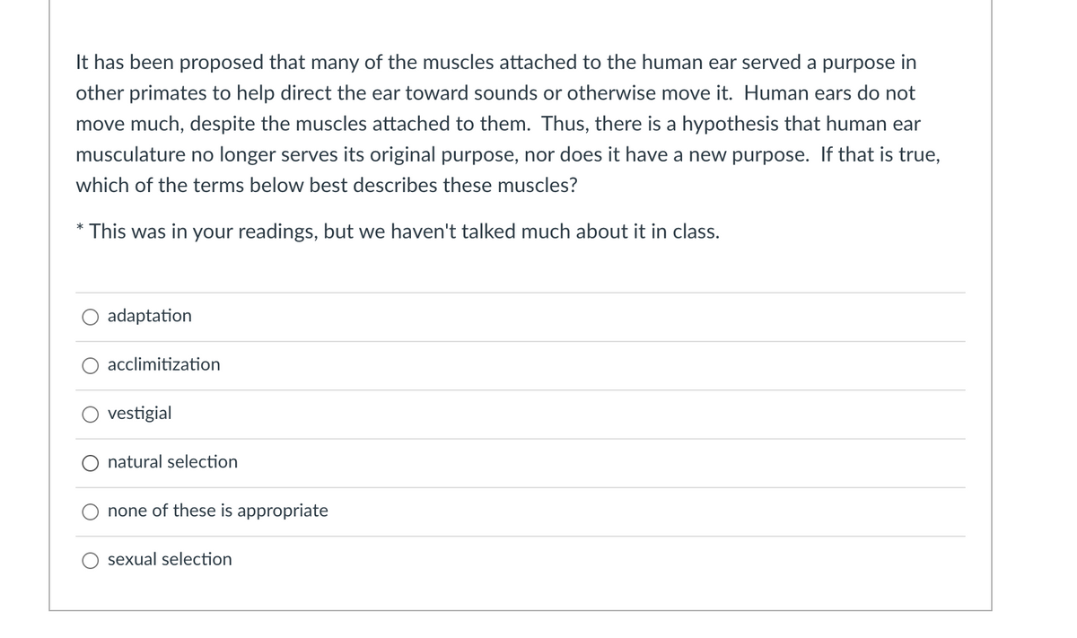 It has been proposed that many of the muscles attached to the human ear served a purpose in
other primates to help direct the ear toward sounds or otherwise move it. Human ears do not
move much, despite the muscles attached to them. Thus, there is a hypothesis that human ear
musculature no longer serves its original purpose, nor does it have a new purpose. If that is true,
which of the terms below best describes these muscles?
This was in your readings, but we haven't talked much about it in class.
adaptation
acclimitization
vestigial
O natural selection
none of these is appropriate
sexual selection
