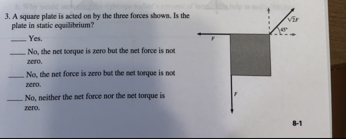 ### Static Equilibrium of a Square Plate

#### Problem Statement
A square plate is acted on by the three forces shown in the diagram. Is the plate in static equilibrium?

*Yes.*

* No, the net torque is zero but the net force is not zero.
* No, the net force is zero but the net torque is not zero.
* No, neither the net force nor the net torque is zero.

#### Diagram Explanation
The diagram accompanying the problem shows a square plate subjected to three forces:
1. A horizontal force \( F \) acting to the left at the top-left corner of the plate.
2. A vertical downward force \( F \) applied at the bottom-center of the plate.
3. A force \( \sqrt{2}F \) acting at a 45° angle from the top-center of the plate.

The diagram visually represents the position and direction of these three forces. The force \( \sqrt{2}F \) is represented with dashed lines showing its components: one horizontal component to the right and one vertical component upwards.

### Concept of Static Equilibrium
Static equilibrium of a rigid body requires that both the net force and the net torque acting on the body be zero.

1. **Net Force**: The vector sum of all the forces acting on the plate must be zero.
2. **Net Torque**: The sum of torques (moments) produced by all the forces about any point must be zero.

On analyzing the given forces:

- **Horizontal Forces**: There is a force \( F \) to the left and a horizontal component of \( \sqrt{2}F \cos 45° = F \) to the right. These forces cancel each other out, resulting in a net horizontal force of zero.
  
- **Vertical Forces**: There is a force \( F \) downward and a vertical component of \( \sqrt{2}F \sin 45° = F \) upward. These forces also cancel each other out, resulting in a net vertical force of zero.

Since both the horizontal and vertical force components add up to zero, the net force on the plate is zero.

#### Verification of Net Torque
For the net torque, consider calculating the torque around the center of the square plate. Since the forces are visually balanced and each pair of equal and opposite forces are aligned such that their torques cancel each other out:

- The forces acting at symmetric positions (equal distances from the center