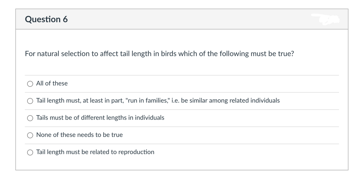 Question 6
For natural selection to affect tail length in birds which of the following must be true?
All of these
Tail length must, at least in part, "run in families," i.e. be similar among related individuals
Tails must be of different lengths in individuals
None of these needs to be true
Tail length must be related to reproduction
