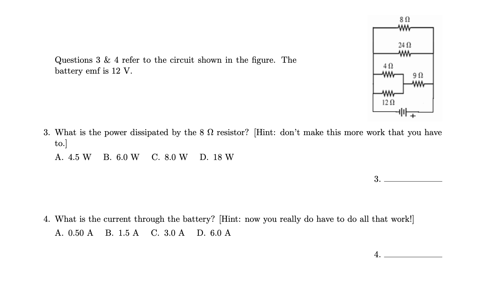 ww
24 0
Questions 3 & 4 refer to the circuit shown in the figure. The
battery emf is 12 V.
ww
ww
ww
12 0
3. What is the power dissipated by the 8 N resistor? [Hint: don't make this more work that you have
to.]
А. 4.5 W
В. 6.0 W
C. 8.0 W
D. 18 W
3.
4. What is the current through the battery? [Hint: now you really do have to do all that work!]
А. 0.50 A
В. 1.5 А
С. 3.0 А
D. 6.0 A
4.
