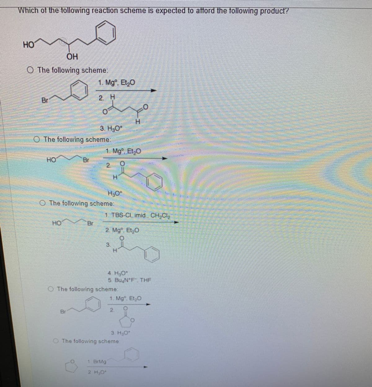 Which of the following reaction scheme is expected to atford the tollowing product?
HO
ОН
O The following scheme:
1. Mg, Et,0
Br
2. H
H.
3. H;O*
O The following scheme:
1. Mg. Et.O
HO
Br
H.
H30*
O The following scheme:
1. TBS-CI, imid., CH CI,
HO
Br
2 Mg. Et,0
3.
H.
4 H30*
5 Bu N*F THF
O The following scheme:
1. Mg. Et,O
Br
2.
3. H3O*
O The following scheme:
1 BrMg
2 H;0
astime
