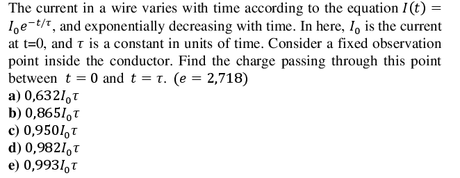 The current in a wire varies with time according to the equation I(t) =
I,e-t/t, and exponentially decreasing with time. In here, I, is the current
at t=0, and t is a constant in units of time. Consider a fixed observation
point inside the conductor. Find the charge passing through this point
between t = 0 and t = t. (e = 2,718)
a) 0,6321,T
b) 0,8651,t
c) 0,9501,t
d) 0,9821,t
e) 0,9931,T
