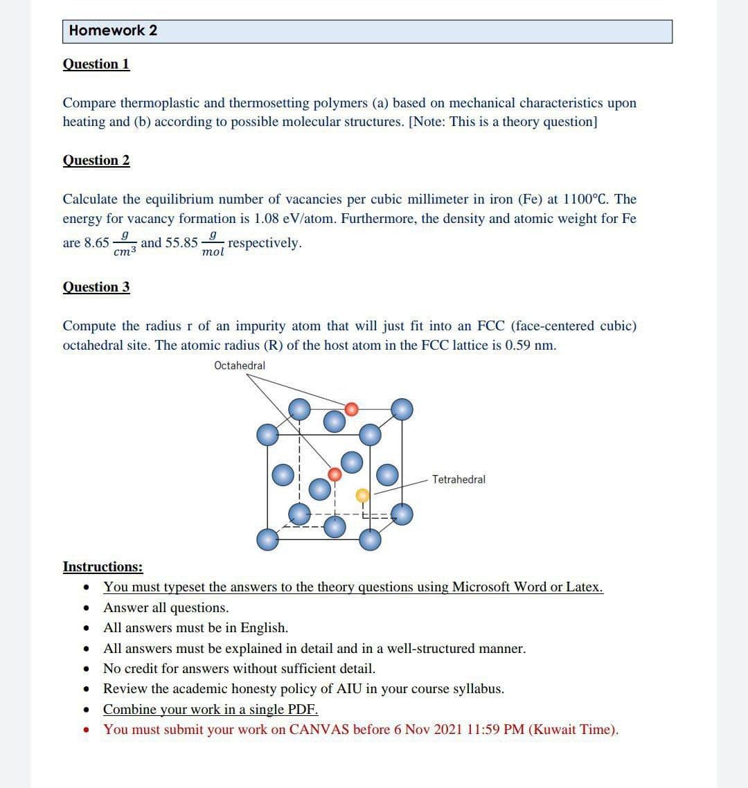 Homework 2
Question 1
Compare thermoplastic and thermosetting polymers (a) based on mechanical characteristics upon
heating and (b) according to possible molecular structures. [Note: This is a theory question]
Question 2
Calculate the equilibrium number of vacancies per cubic millimeter in iron (Fe) at 1100°C. The
energy for vacancy formation is 1.08 eV/atom. Furthermore, the density and atomic weight for Fe
are 8.65
cm3
and 55.85
respectively.
mol
Question 3
Compute the radius r of an impurity atom that will just fit into an FCC (face-centered cubic)
octahedral site. The atomic radius (R) of the host atom in the FCC lattice is 0.59 nm.
Octahedral
Tetrahedral
Instructions:
You must typeset the answers to the theory questions using Microsoft Word or Latex.
Answer all questions.
All answers must be in English.
All answers must be explained in detail and in a well-structured manner.
No credit for answers without sufficient detail.
Review the academic honesty policy of AIU in your course syllabus.
Combine your work in a single PDF.
You must submit your work on CANVAS before 6 Nov 2021 11:59 PM (Kuwait Time).
