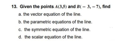 13. Given the points A(3,5) and B(- 3, - 7), find
a. the vector equation of the line.
b. the parametric equations of the line.
c. the symmetric equation of the line.
d. the scalar equation of the line.
