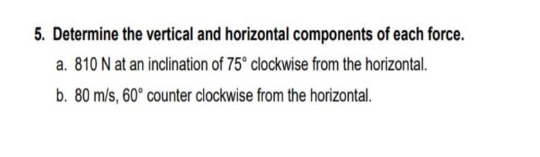 5. Determine the vertical and horizontal components of each force.
a. 810 N at an inclination of 75° clockwise from the horizontal.
b. 80 m/s, 60° counter clockwise from the horizontal.
