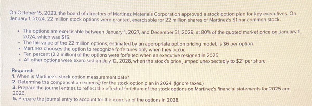 On October 15, 2023, the board of directors of Martinez Materials Corporation approved a stock option plan for key executives. On
January 1, 2024, 22 million stock options were granted, exercisable for 22 million shares of Martinez's $1 par common stock.
The options are exercisable between January 1, 2027, and December 31, 2029, at 80% of the quoted market price on January 1,
2024, which was $15.
The fair value of the 22 million options, estimated by an appropriate option pricing model, is $6 per option.
Martinez chooses the option to recognize forfeitures only when they occur.
Ten percent (2.2 million) of the options were forfeited when an executive resigned in 2025.
All other options were exercised on July 12, 2028, when the stock's price jumped unexpectedly to $21 per share.
Required:
1. When is Martinez's stock option measurement date?
2. Determine the compensation expense for the stock option plan in 2024. (Ignore taxes.)
3. Prepare the journal entries to reflect the effect of forfeiture of the stock options on Martinez's financial statements for 2025 and
2026.
5. Prepare the journal entry to account for the exercise of the options in 2028.