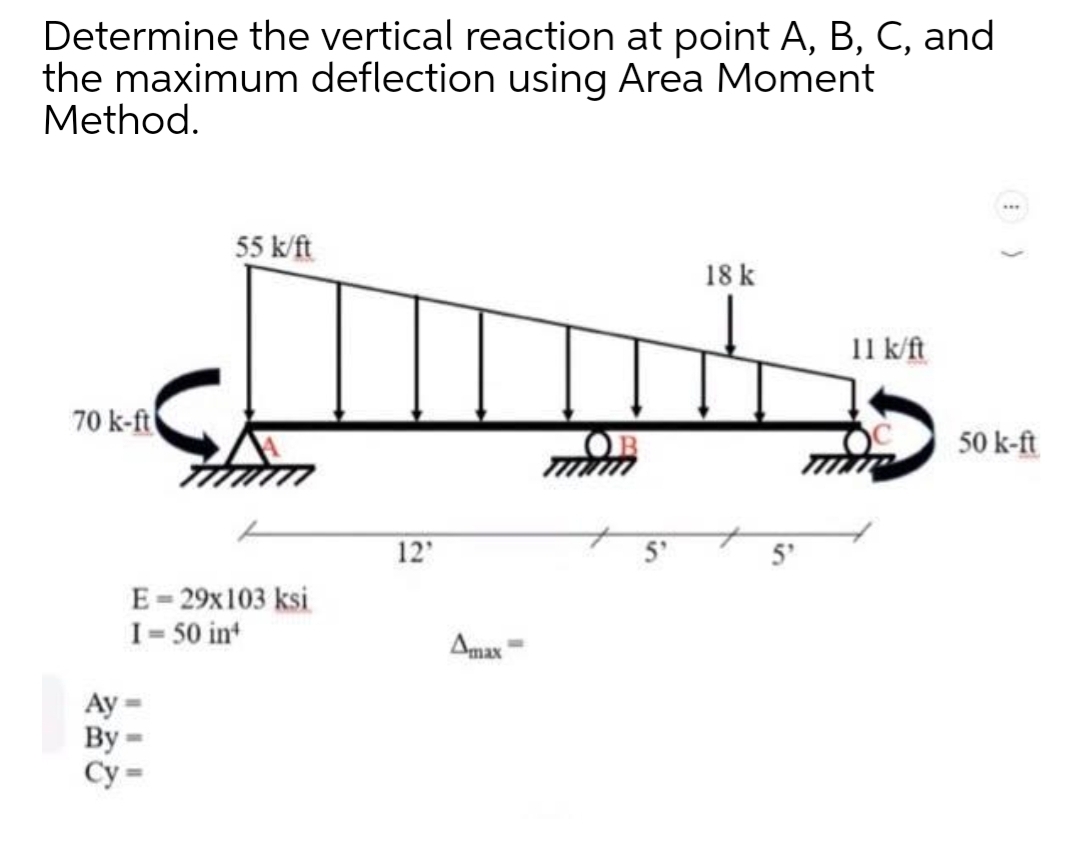 Determine the vertical reaction at point A, B, C, and
the maximum deflection using Area Moment
Method.
55 k/ft
18 k
11 k/ft
70 k-ft
50 k-ft
12
5°
5'
E- 29x103 ksi
I= 50 int
Amax
Ay
By
Су
